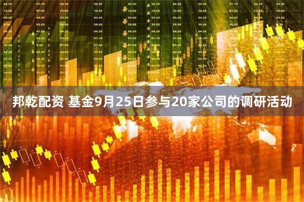 邦乾配资 基金9月25日参与20家公司的调研活动