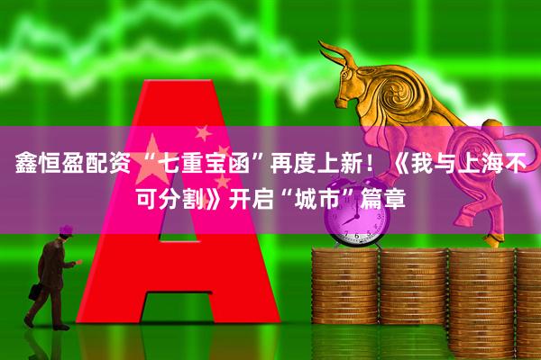 鑫恒盈配资 “七重宝函”再度上新！《我与上海不可分割》开启“城市”篇章