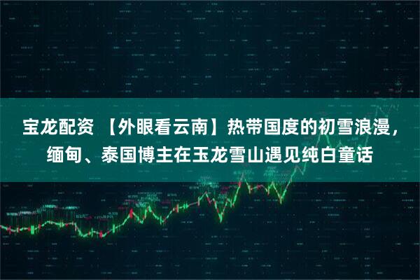 宝龙配资 【外眼看云南】热带国度的初雪浪漫，缅甸、泰国博主在玉龙雪山遇见纯白童话