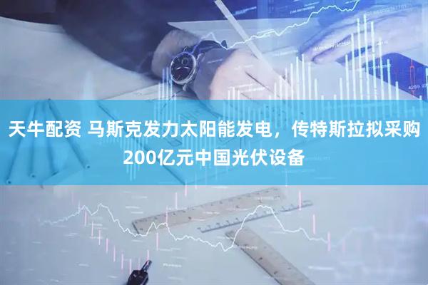 天牛配资 马斯克发力太阳能发电，传特斯拉拟采购200亿元中国光伏设备