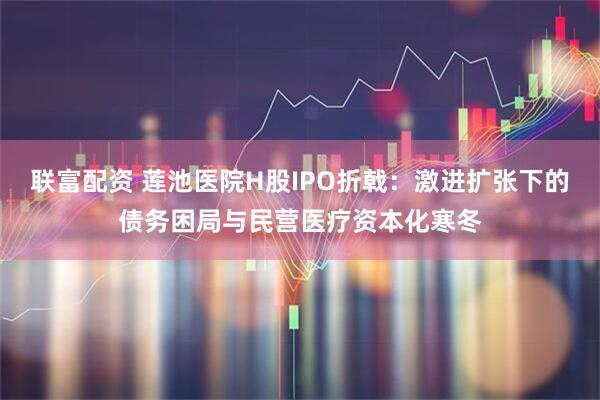 联富配资 莲池医院H股IPO折戟：激进扩张下的债务困局与民营医疗资本化寒冬